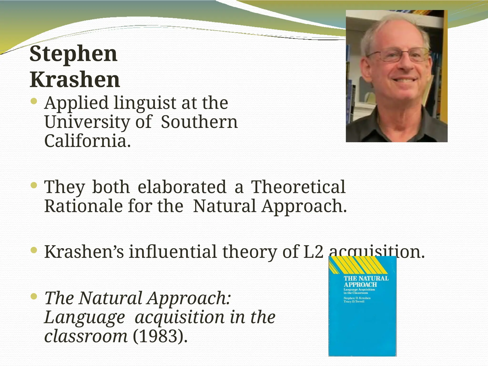 Stephen
Krashen
 Applied linguist at the
University of Southern
California.
 They both elaborated a Theoretical
Rationale for the Natural Approach.
 Krashen’s influential theory of L2 acquisition.
 The Natural Approach:
Language acquisition in the
classroom (1983).
 