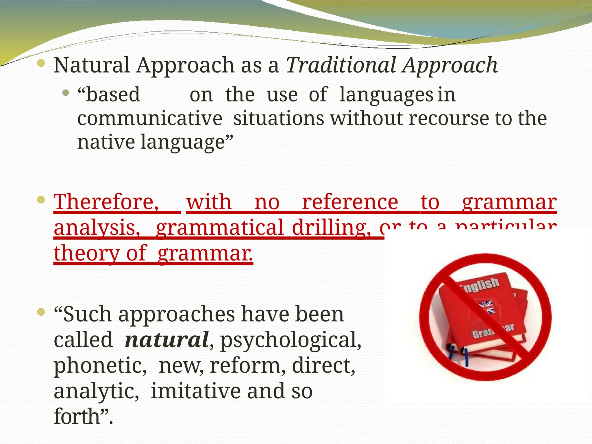  Natural Approach as a Traditional Approach
 “based on the use of languages in
communicative situations without recourse to the
native language”
 Therefore, with no reference to grammar
analysis, grammatical drilling, or to a particular
theory of grammar.
 “Such approaches have been
called natural, psychological,
phonetic, new, reform, direct,
analytic, imitative and so
forth”.
 