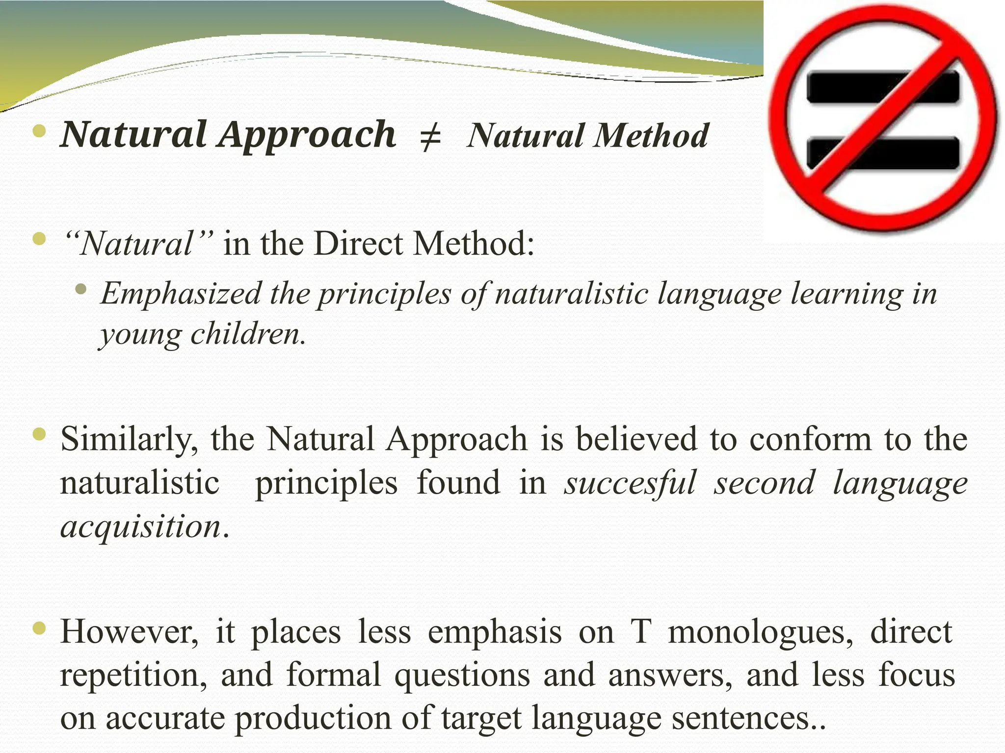  Natural Approach ≠ Natural Method
 “Natural” in the Direct Method:
 Emphasized the principles of naturalistic language learning in
young children.
 Similarly, the Natural Approach is believed to conform to the
naturalistic principles found in succesful second language
acquisition.
 However, it places less emphasis on T monologues, direct
repetition, and formal questions and answers, and less focus
on accurate production of target language sentences..
 