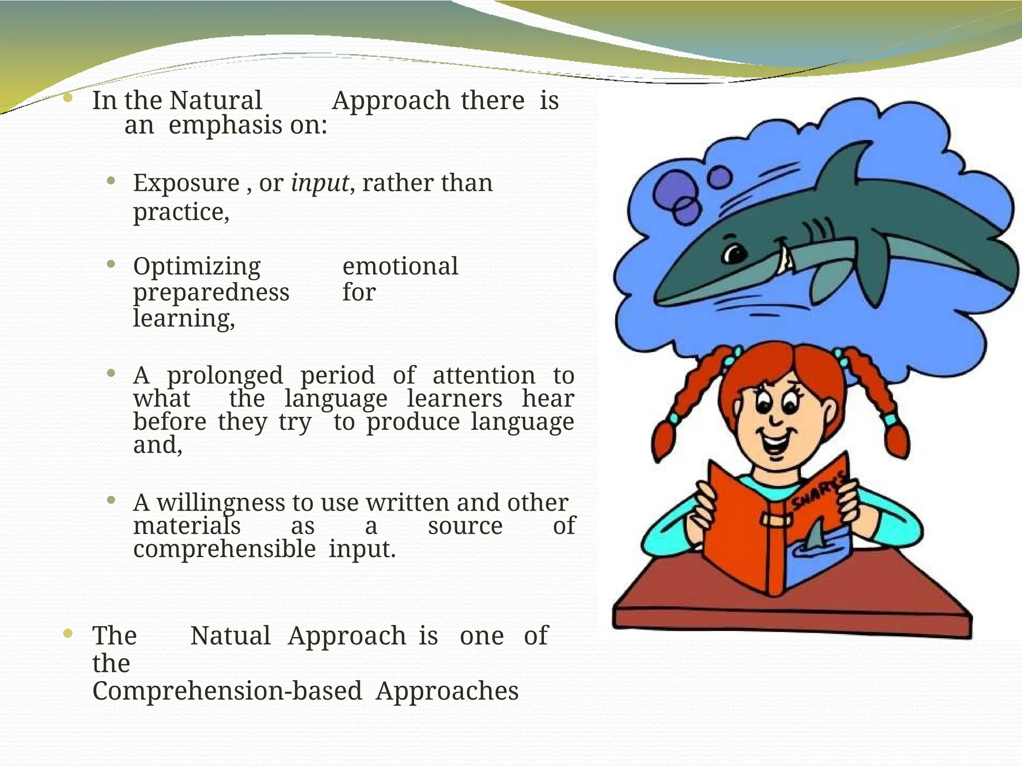  In the Natural Approach there is
an emphasis on:
 Exposure , or input, rather than
practice,
 Optimizing emotional
preparedness for
learning,
 A prolonged period of attention to
what the language learners hear
before they try to produce language
and,
 A willingness to use written and other
materials as a source of
comprehensible input.
 The Natual Approach is one of
the
Comprehension-based Approaches
 
