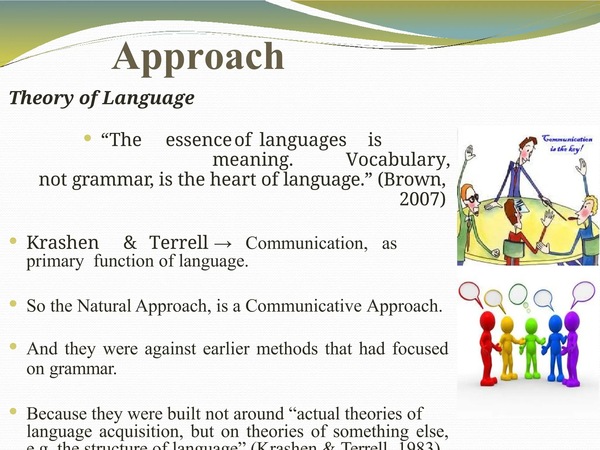 Approach
Theory of Language
 “The essenceof languages is
meaning. Vocabulary,
not grammar, is the heart of language.” (Brown,
2007)
 Krashen & Terrell → Communication, as
primary function of language.
 So the Natural Approach, is a Communicative Approach.
 And they were against earlier methods that had focused
on grammar.
 Because they were built not around “actual theories of
language acquisition, but on theories of something else,
 