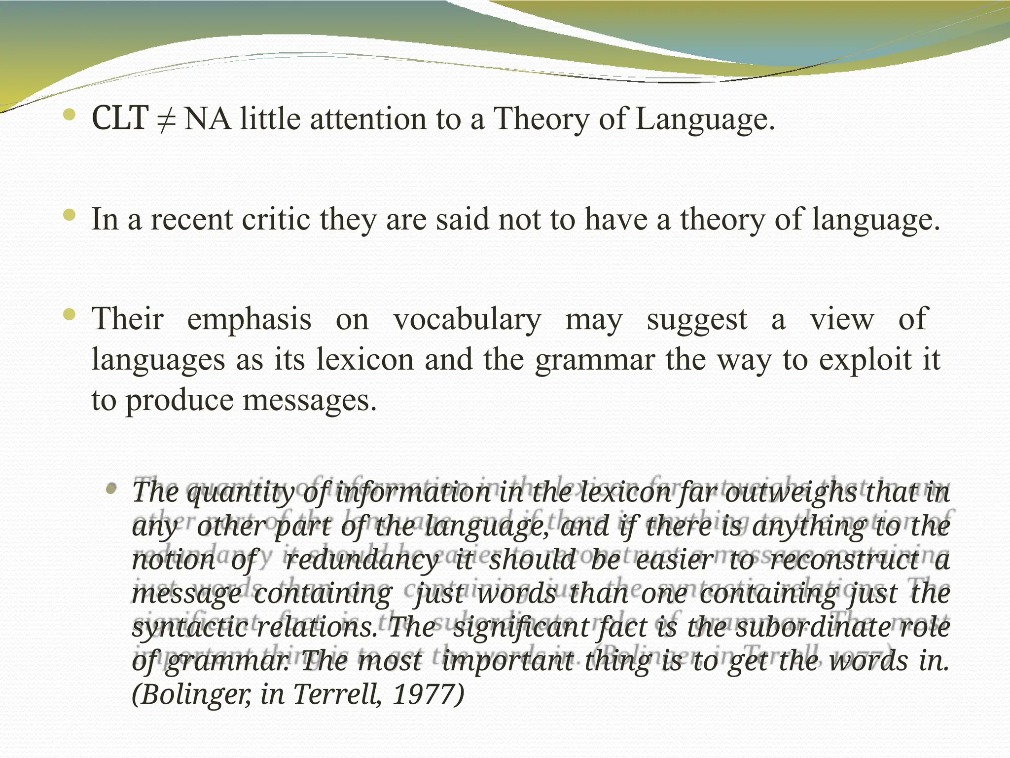  CLT ≠ NA little attention to a Theory of Language.
 In a recent critic they are said not to have a theory of language.
 Their emphasis on vocabulary may suggest a view of
languages as its lexicon and the grammar the way to exploit it
to produce messages.
 The quantity of information in the lexicon far outweighs that in
any other part of the language, and if there is anything to the
notion of redundancy it should be easier to reconstruct a
message containing just words than one containing just the
syntactic relations. The significant fact is the subordinate role
of grammar. The most important thing is to get the words in.
(Bolinger, in Terrell, 1977)
 