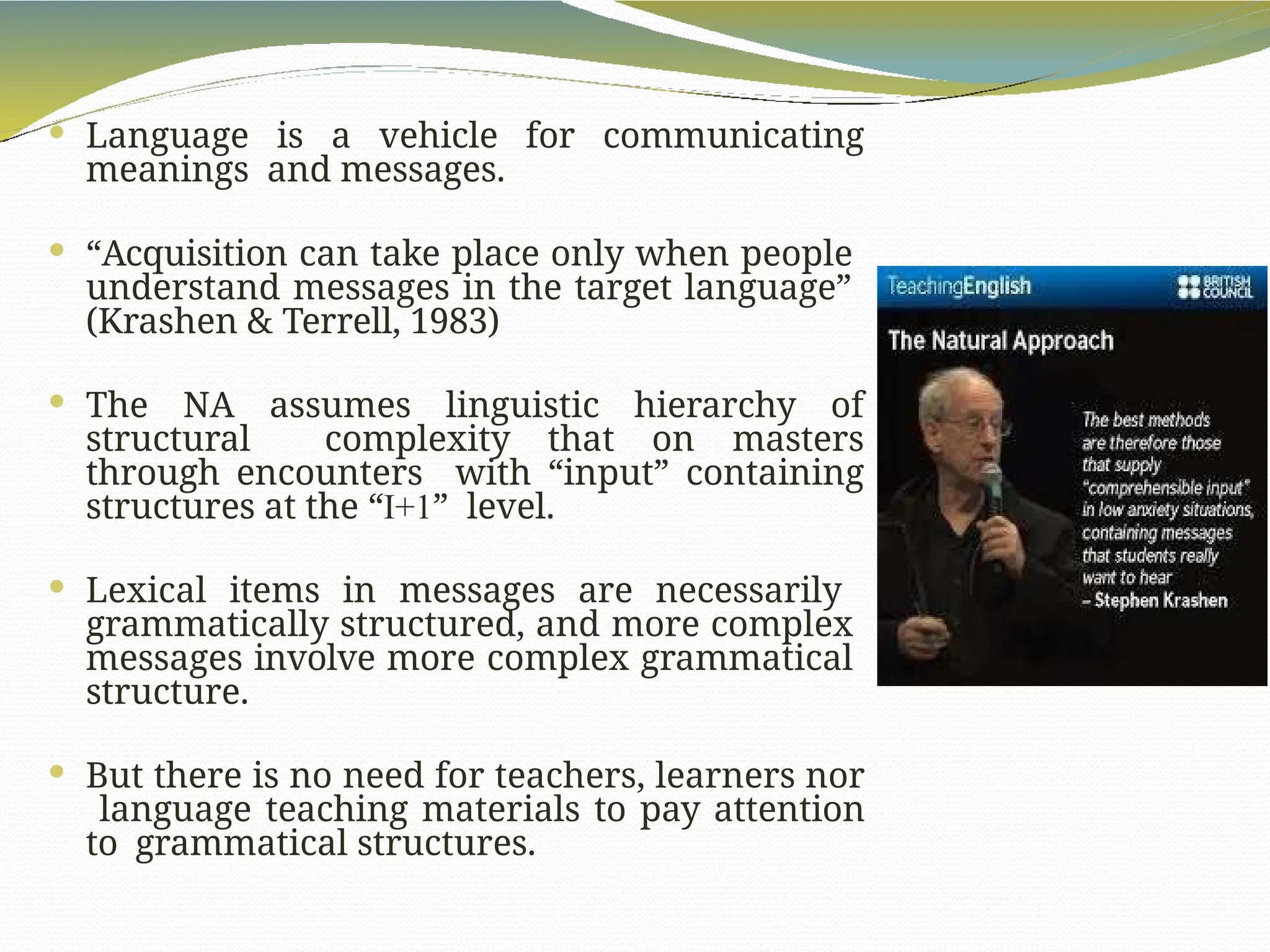  Language is a vehicle for communicating
meanings and messages.
 “Acquisition can take place only when people
understand messages in the target language”
(Krashen & Terrell, 1983)
 The NA assumes linguistic hierarchy of
structural complexity that on masters
through encounters with “input” containing
structures at the “I+1” level.
 Lexical items in messages are necessarily
grammatically structured, and more complex
messages involve more complex grammatical
structure.
 But there is no need for teachers, learners nor
language teaching materials to pay attention
to grammatical structures.
 