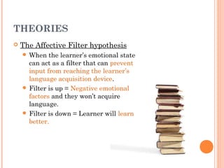 THEORIES
   The Affective Filter hypothesis
     When   the learner’s emotional state
      can act as a filter that can prevent
      input from reaching the learner’s
      language acquisition device.
     Filter is up = Negative emotional
      factors and they won’t acquire
      language.
     Filter is down = Learner will learn
      better.
 