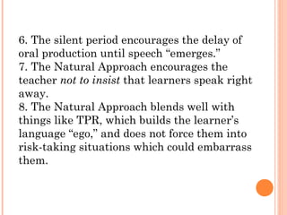 6. The silent period encourages the delay of
oral production until speech “emerges.”
7. The Natural Approach encourages the
teacher not to insist that learners speak right
away.
8. The Natural Approach blends well with
things like TPR, which builds the learner’s
language “ego,” and does not force them into
risk-taking situations which could embarrass
them.
 