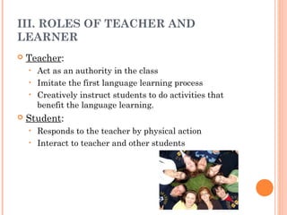 III. ROLES OF TEACHER AND
LEARNER
   Teacher:
    • Act as an authority in the class
    • Imitate the first language learning process
    • Creatively instruct students to do activities that
      benefit the language learning.
   Student:
    • Responds to the teacher by physical action
    • Interact to teacher and other students
 