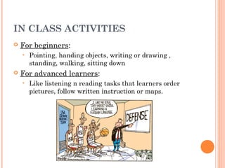 IN CLASS ACTIVITIES
   For beginners:
    •   Pointing, handing objects, writing or drawing ,
        standing, walking, sitting down
   For advanced learners:
    •   Like listening n reading tasks that learners order
        pictures, follow written instruction or maps.
 
