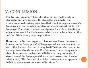 V. CONCLUSION
The Natural Approach has, like all other methods, certain
strengths and weaknesses. Its strengths seem to be the
avoidance of risk-taking activities that could damage a learner’s
language ego and develop negative mindsets toward the target
language. Therefore, the Natural Approach excels in building a
safe environment for the learner, which may be beneficial in the
end for ultimate language acquisition.

However, the Natural Approach has serious flaws. Because it
focuses on the “emergence” of language, which is a moment that
will differ for each learner, it may be difficult for the teacher to
manage an entire classroom. Furthermore, there is a question
about how exactly the learner will discern the grammatical
structures of the language without direct instruction. As one
critic wrote, “The decision of which structures to use appears to
be left to some mysterious sort of intuition.”
 