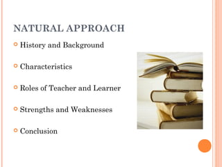 NATURAL APPROACH
   History and Background

   Characteristics

   Roles of Teacher and Learner

   Strengths and Weaknesses

   Conclusion
 