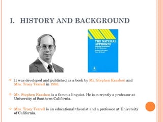 I. HISTORY AND BACKGROUND




   It was developed and published as a book by Mr. Stephen Krashen and
    Mrs. Tracy Terrell in 1983.

   Mr. Stephen Krashen is a famous linguist. He is currently a professor at
    University of Southern California.

   Mrs. Tracy Terrell is an educational theorist and a professor at University
    of California.
 
