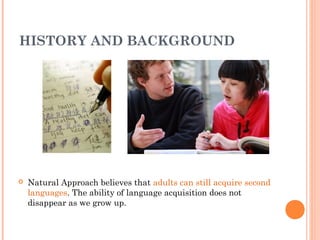 HISTORY AND BACKGROUND




   Natural Approach believes that adults can still acquire second
    languages. The ability of language acquisition does not
    disappear as we grow up.
 