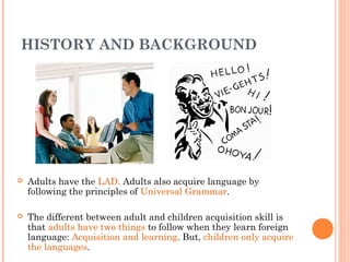 HISTORY AND BACKGROUND




   Adults have the LAD. Adults also acquire language by
    following the principles of Universal Grammar.

   The different between adult and children acquisition skill is
    that adults have two things to follow when they learn foreign
    language: Acquisition and learning. But, children only acquire
    the languages.
 
