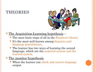 THEORIES




   The Acquisition-Learning hypothesis –
     The   most basic steps of all in the Krashen’s theory.
     It’s the most well known among linguists and
      language practitioners.
     The learner has two ways of learning the second
      language, which are the acquired system and the
      learned system.
   The monitor hypothesis
     When  the learner can check and correct language
      output.
 