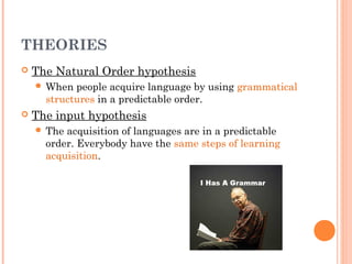 THEORIES
   The Natural Order hypothesis
     When  people acquire language by using grammatical
      structures in a predictable order.
   The input hypothesis
     The acquisition of languages are in a predictable
      order. Everybody have the same steps of learning
      acquisition.
 