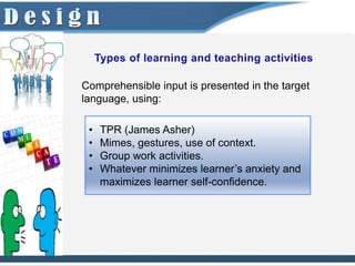 Comprehensible input is presented in the target
language, using:

 •   TPR (James Asher)
 •   Mimes, gestures, use of context.
 •   Group work activities.
 •   Whatever minimizes learner’s anxiety and
     maximizes learner self-confidence.
 