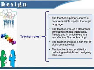 • The teacher is primary source of
  comprehensible input in the target
  language
• The teacher creates a classroom
  atmosphere that is interesting,
  friendly and in which there is a
  low affective filter for learning.
• The teacher chooses a rich mix of
  classroom activities.
• The teacher is responsible for
  collecting materials and designing
  their use.
 