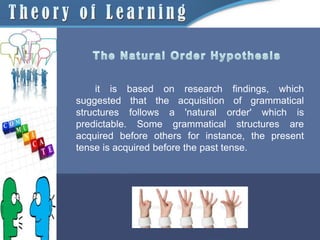 it is based on research findings, which
suggested that the acquisition of grammatical
structures follows a 'natural order' which is
predictable. Some grammatical structures are
acquired before others for instance, the present
tense is acquired before the past tense.
 