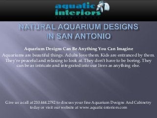 Aquarium Designs Can Be Anything You Can Imagine
Aquariums are beautiful things. Adults love them. Kids are entranced by them.
 They’re peaceful and relaxing to look at. They don’t have to be boring. They
      can be as intricate and integrated into our lives as anything else.




 Give us a call at 210.444.2782 to discuss your fine Aquarium Designs And Cabinetry
                today or visit our website at www.aquatic-interiors.com
 