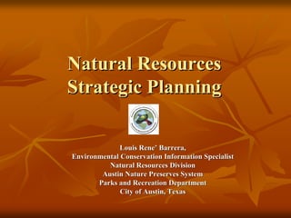 Natural Resources
Strategic Planning

             Louis Rene’ Barrera,
Environmental Conservation Information Specialist
          Natural Resources Division
        Austin Nature Preserves System
       Parks and Recreation Department
              City of Austin, Texas
 