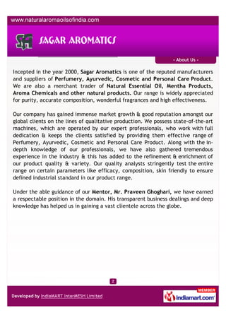 - About Us -

Incepted in the year 2000, Sagar Aromatics is one of the reputed manufacturers
and suppliers of Perfumery, Ayurvedic, Cosmetic and Personal Care Product.
We are also a merchant trader of Natural Essential Oil, Mentha Products,
Aroma Chemicals and other natural products. Our range is widely appreciated
for purity, accurate composition, wonderful fragrances and high effectiveness.

Our company has gained immense market growth & good reputation amongst our
global clients on the lines of qualitative production. We possess state-of-the-art
machines, which are operated by our expert professionals, who work with full
dedication & keeps the clients satisfied by providing them effective range of
Perfumery, Ayurvedic, Cosmetic and Personal Care Product. Along with the in-
depth knowledge of our professionals, we have also gathered tremendous
experience in the industry & this has added to the refinement & enrichment of
our product quality & variety. Our quality analysts stringently test the entire
range on certain parameters like efficacy, composition, skin friendly to ensure
defined industrial standard in our product range.

Under the able guidance of our Mentor, Mr. Praveen Ghoghari, we have earned
a respectable position in the domain. His transparent business dealings and deep
knowledge has helped us in gaining a vast clientele across the globe.
 