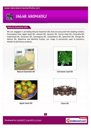 Natural Essential Oils:

We are engaged in providing Natural Essential Oils that are procured from leading vendors.
Formulated from Apple Seed Oil, Almond Oil, Ajowain Oil, Carrot Seed Oil, Citronella Oil,
Cedarwood Oil, Geranium Oil, Lemongrass Oil, Juniperberry Oil, Spearmint Oil, Orange Oil,
Walnut Oil, Dipentine and Menthol Crystal, our range is exclusively used in cosmetics,
herbals & perfumery products.




           Natural Essential Oil                         Cinnamon Leaf Oil




              Apple Seed Oil                                  Clove Oil
 