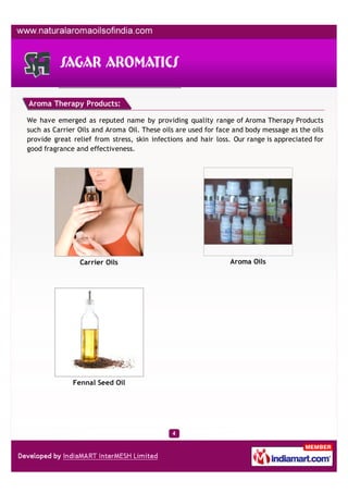 Aroma Therapy Products:

We have emerged as reputed name by providing quality range of Aroma Therapy Products
such as Carrier Oils and Aroma Oil. These oils are used for face and body message as the oils
provide great relief from stress, skin infections and hair loss. Our range is appreciated for
good fragrance and effectiveness.




                Carrier Oils                                   Aroma Oils




              Fennal Seed Oil
 