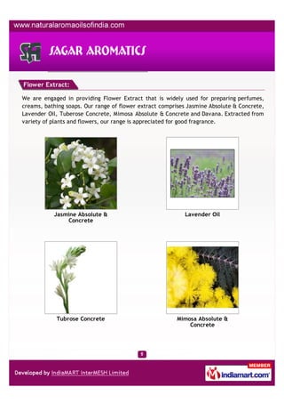 Flower Extract:

We are engaged in providing Flower Extract that is widely used for preparing perfumes,
creams, bathing soaps. Our range of flower extract comprises Jasmine Absolute & Concrete,
Lavender Oil, Tuberose Concrete, Mimosa Absolute & Concrete and Davana. Extracted from
variety of plants and flowers, our range is appreciated for good fragrance.




           Jasmine Absolute &                              Lavender Oil
               Concrete




            Tubrose Concrete                             Mimosa Absolute &
                                                             Concrete
 