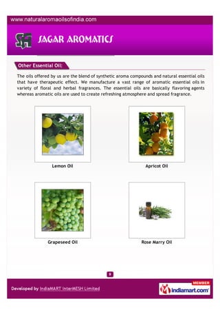 Other Essential Oil:

The oils offered by us are the blend of synthetic aroma compounds and natural essential oils
that have therapeutic effect. We manufacture a vast range of aromatic essential oils in
variety of floral and herbal fragrances. The essential oils are basically flavoring agents
whereas aromatic oils are used to create refreshing atmosphere and spread fragrance.




                 Lemon Oil                                     Apricot Oil




               Grapeseed Oil                                 Rose Marry Oil
 