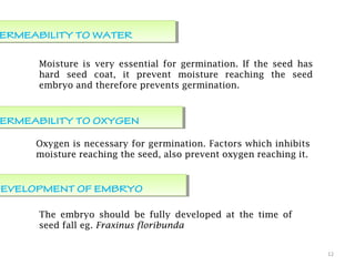 12
PERMEABILITY TO WATERERMEABILITY TO WATER
Moisture is very essential for germination. If the seed has
hard seed coat, it prevent moisture reaching the seed
embryo and therefore prevents germination.
PERMEABILITY TO OXYGENERMEABILITY TO OXYGEN
Oxygen is necessary for germination. Factors which inhibits
moisture reaching the seed, also prevent oxygen reaching it.
DEVELOPMENT OF EMBRYODEVELOPMENT OF EMBRYO
The embryo should be fully developed at the time of
seed fall eg. Fraxinus floribunda
 