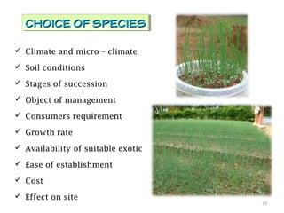  Climate and micro – climate
 Soil conditions
 Stages of succession
 Object of management
 Consumers requirement
 Growth rate
 Availability of suitable exotic
 Ease of establishment
 Cost
 Effect on site
33
CHOICE OF SPECIESCHOICE OF SPECIESCHOICE OF SPECIESCHOICE OF SPECIES
 