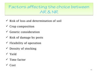 Factors affecting the choice between
AR & NR
Factors affecting the choice between
AR & NR
 Risk of loss and determination of soil
 Crop composition
 Genetic consideration
 Risk of damage by pests
 Flexibility of operation
 Density of stocking
 Yield
 Time factor
 Cost
46
 