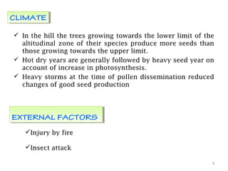 In the hill the trees growing towards the lower limit of the
altitudinal zone of their species produce more seeds than
those growing towards the upper limit.
 Hot dry years are generally followed by heavy seed year on
account of increase in photosynthesis.
 Heavy storms at the time of pollen dissemination reduced
changes of good seed production
8
CLIMATECLIMATE
EXTERNAL FACTORSEXTERNAL FACTORS
Injury by fire
Insect attack
 