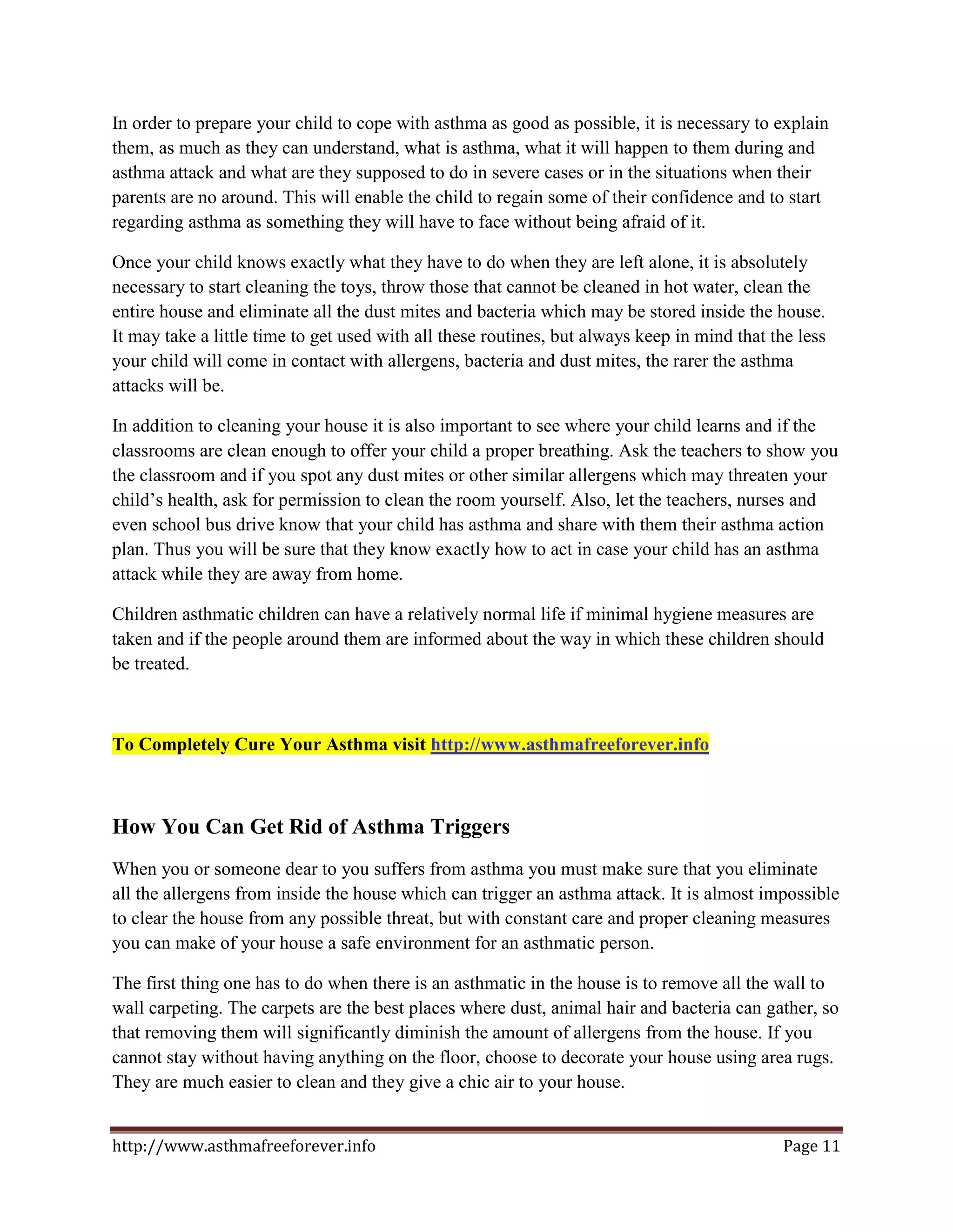 In order to prepare your child to cope with asthma as good as possible, it is necessary to explain
them, as much as they can understand, what is asthma, what it will happen to them during and
asthma attack and what are they supposed to do in severe cases or in the situations when their
parents are no around. This will enable the child to regain some of their confidence and to start
regarding asthma as something they will have to face without being afraid of it.

Once your child knows exactly what they have to do when they are left alone, it is absolutely
necessary to start cleaning the toys, throw those that cannot be cleaned in hot water, clean the
entire house and eliminate all the dust mites and bacteria which may be stored inside the house.
It may take a little time to get used with all these routines, but always keep in mind that the less
your child will come in contact with allergens, bacteria and dust mites, the rarer the asthma
attacks will be.

In addition to cleaning your house it is also important to see where your child learns and if the
classrooms are clean enough to offer your child a proper breathing. Ask the teachers to show you
the classroom and if you spot any dust mites or other similar allergens which may threaten your
child’s health, ask for permission to clean the room yourself. Also, let the teachers, nurses and
even school bus drive know that your child has asthma and share with them their asthma action
plan. Thus you will be sure that they know exactly how to act in case your child has an asthma
attack while they are away from home.

Children asthmatic children can have a relatively normal life if minimal hygiene measures are
taken and if the people around them are informed about the way in which these children should
be treated.



To Completely Cure Your Asthma visit http://www.asthmafreeforever.info



How You Can Get Rid of Asthma Triggers
When you or someone dear to you suffers from asthma you must make sure that you eliminate
all the allergens from inside the house which can trigger an asthma attack. It is almost impossible
to clear the house from any possible threat, but with constant care and proper cleaning measures
you can make of your house a safe environment for an asthmatic person.

The first thing one has to do when there is an asthmatic in the house is to remove all the wall to
wall carpeting. The carpets are the best places where dust, animal hair and bacteria can gather, so
that removing them will significantly diminish the amount of allergens from the house. If you
cannot stay without having anything on the floor, choose to decorate your house using area rugs.
They are much easier to clean and they give a chic air to your house.


http://www.asthmafreeforever.info                                                             Page 11
 