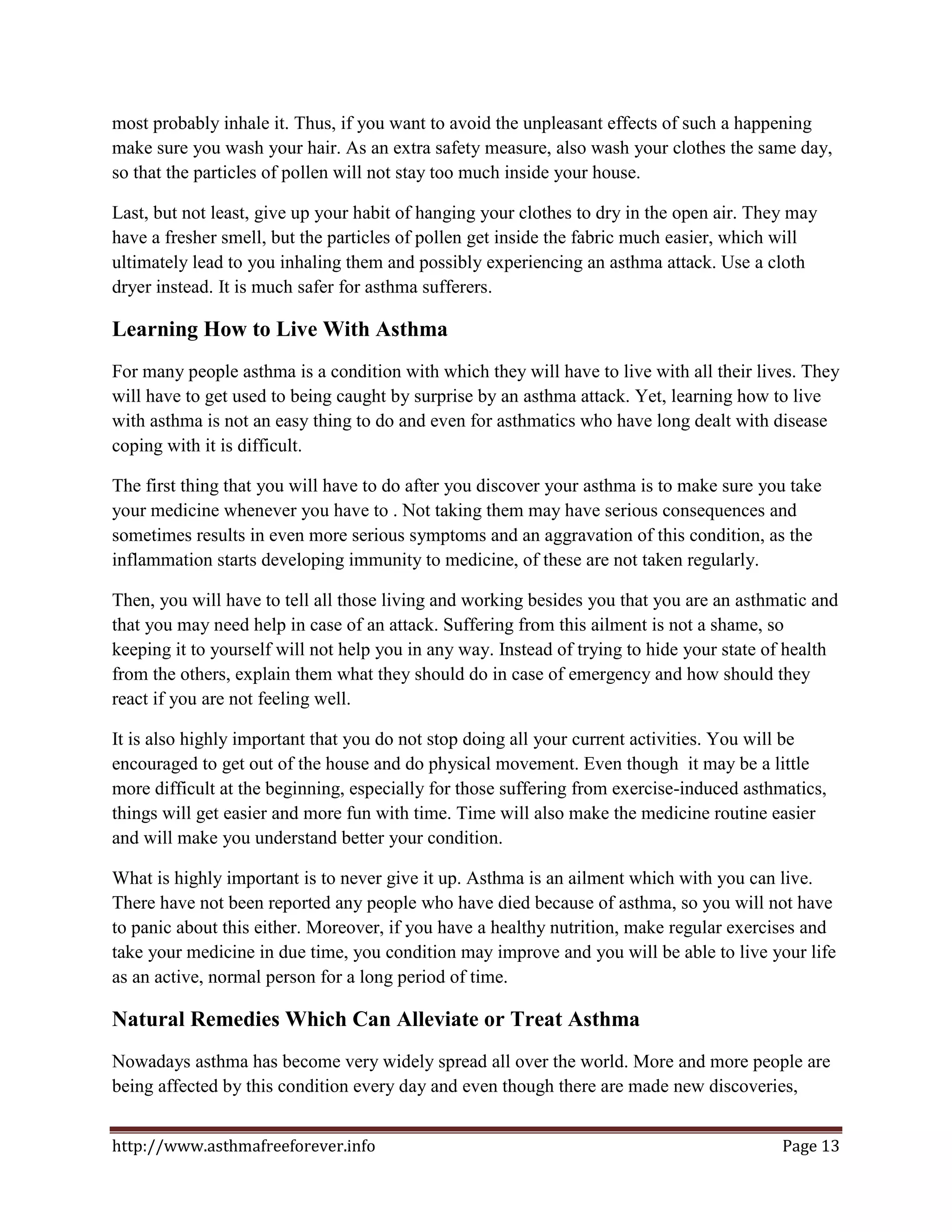 most probably inhale it. Thus, if you want to avoid the unpleasant effects of such a happening
make sure you wash your hair. As an extra safety measure, also wash your clothes the same day,
so that the particles of pollen will not stay too much inside your house.

Last, but not least, give up your habit of hanging your clothes to dry in the open air. They may
have a fresher smell, but the particles of pollen get inside the fabric much easier, which will
ultimately lead to you inhaling them and possibly experiencing an asthma attack. Use a cloth
dryer instead. It is much safer for asthma sufferers.

Learning How to Live With Asthma
For many people asthma is a condition with which they will have to live with all their lives. They
will have to get used to being caught by surprise by an asthma attack. Yet, learning how to live
with asthma is not an easy thing to do and even for asthmatics who have long dealt with disease
coping with it is difficult.

The first thing that you will have to do after you discover your asthma is to make sure you take
your medicine whenever you have to . Not taking them may have serious consequences and
sometimes results in even more serious symptoms and an aggravation of this condition, as the
inflammation starts developing immunity to medicine, of these are not taken regularly.

Then, you will have to tell all those living and working besides you that you are an asthmatic and
that you may need help in case of an attack. Suffering from this ailment is not a shame, so
keeping it to yourself will not help you in any way. Instead of trying to hide your state of health
from the others, explain them what they should do in case of emergency and how should they
react if you are not feeling well.

It is also highly important that you do not stop doing all your current activities. You will be
encouraged to get out of the house and do physical movement. Even though it may be a little
more difficult at the beginning, especially for those suffering from exercise-induced asthmatics,
things will get easier and more fun with time. Time will also make the medicine routine easier
and will make you understand better your condition.

What is highly important is to never give it up. Asthma is an ailment which with you can live.
There have not been reported any people who have died because of asthma, so you will not have
to panic about this either. Moreover, if you have a healthy nutrition, make regular exercises and
take your medicine in due time, you condition may improve and you will be able to live your life
as an active, normal person for a long period of time.

Natural Remedies Which Can Alleviate or Treat Asthma
Nowadays asthma has become very widely spread all over the world. More and more people are
being affected by this condition every day and even though there are made new discoveries,


http://www.asthmafreeforever.info                                                          Page 13
 