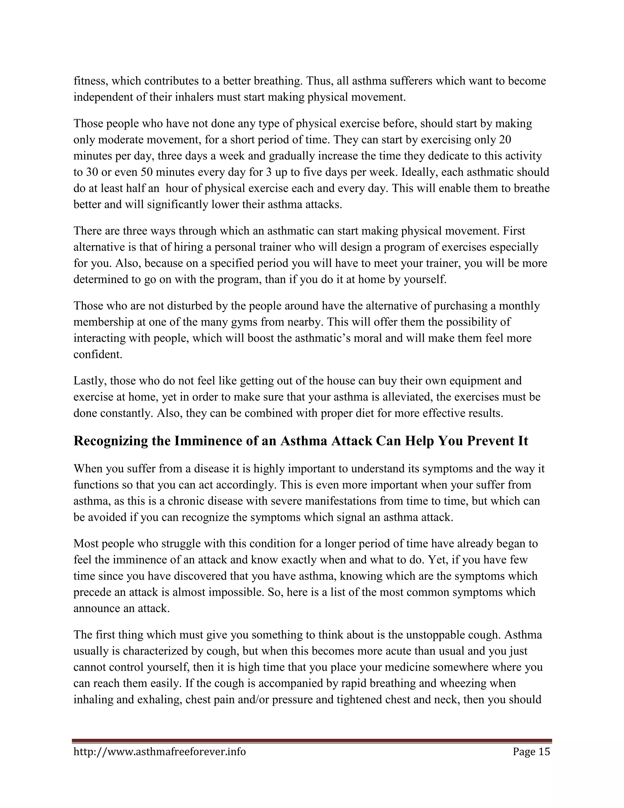 fitness, which contributes to a better breathing. Thus, all asthma sufferers which want to become
independent of their inhalers must start making physical movement.

Those people who have not done any type of physical exercise before, should start by making
only moderate movement, for a short period of time. They can start by exercising only 20
minutes per day, three days a week and gradually increase the time they dedicate to this activity
to 30 or even 50 minutes every day for 3 up to five days per week. Ideally, each asthmatic should
do at least half an hour of physical exercise each and every day. This will enable them to breathe
better and will significantly lower their asthma attacks.

There are three ways through which an asthmatic can start making physical movement. First
alternative is that of hiring a personal trainer who will design a program of exercises especially
for you. Also, because on a specified period you will have to meet your trainer, you will be more
determined to go on with the program, than if you do it at home by yourself.

Those who are not disturbed by the people around have the alternative of purchasing a monthly
membership at one of the many gyms from nearby. This will offer them the possibility of
interacting with people, which will boost the asthmatic’s moral and will make them feel more
confident.

Lastly, those who do not feel like getting out of the house can buy their own equipment and
exercise at home, yet in order to make sure that your asthma is alleviated, the exercises must be
done constantly. Also, they can be combined with proper diet for more effective results.

Recognizing the Imminence of an Asthma Attack Can Help You Prevent It
When you suffer from a disease it is highly important to understand its symptoms and the way it
functions so that you can act accordingly. This is even more important when your suffer from
asthma, as this is a chronic disease with severe manifestations from time to time, but which can
be avoided if you can recognize the symptoms which signal an asthma attack.

Most people who struggle with this condition for a longer period of time have already began to
feel the imminence of an attack and know exactly when and what to do. Yet, if you have few
time since you have discovered that you have asthma, knowing which are the symptoms which
precede an attack is almost impossible. So, here is a list of the most common symptoms which
announce an attack.

The first thing which must give you something to think about is the unstoppable cough. Asthma
usually is characterized by cough, but when this becomes more acute than usual and you just
cannot control yourself, then it is high time that you place your medicine somewhere where you
can reach them easily. If the cough is accompanied by rapid breathing and wheezing when
inhaling and exhaling, chest pain and/or pressure and tightened chest and neck, then you should



http://www.asthmafreeforever.info                                                          Page 15
 