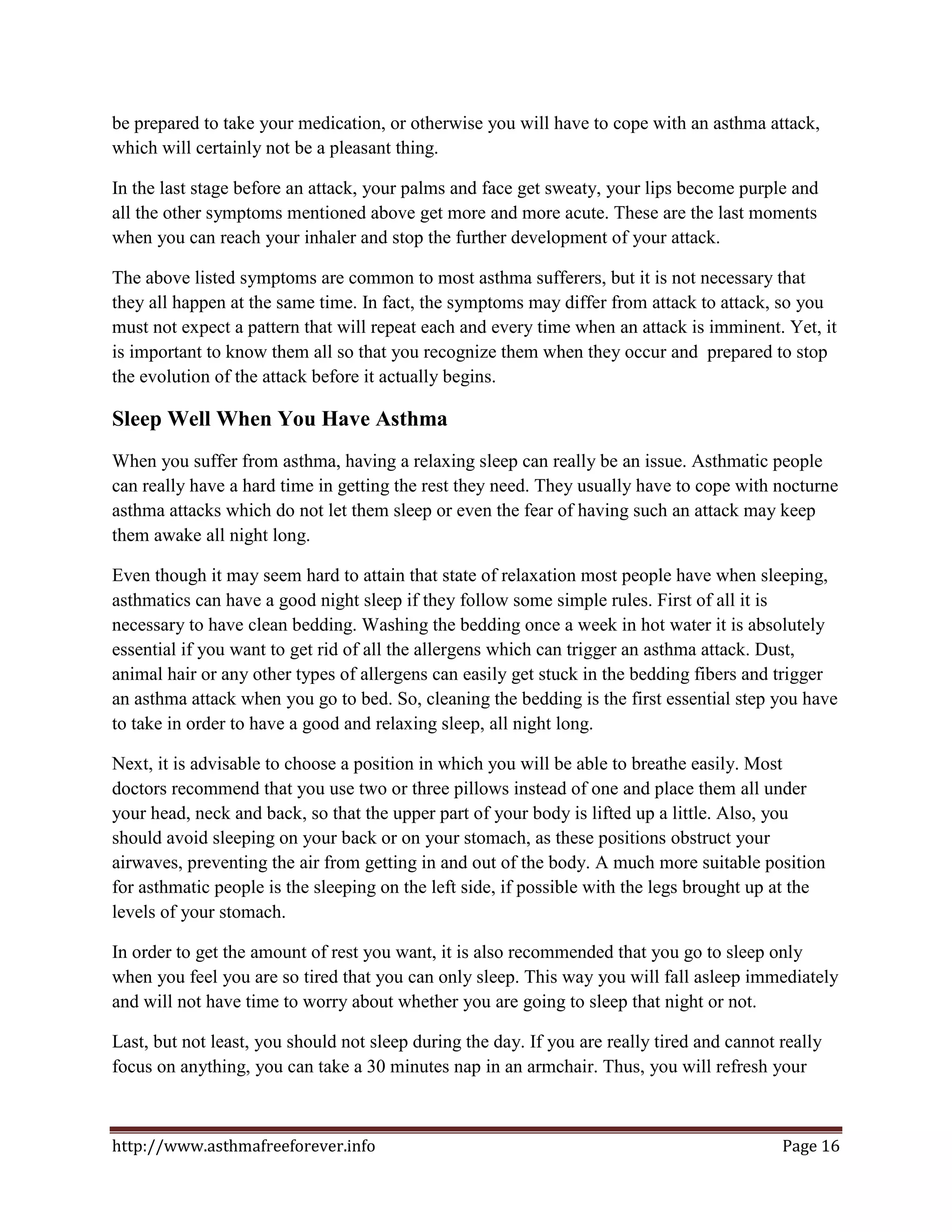 be prepared to take your medication, or otherwise you will have to cope with an asthma attack,
which will certainly not be a pleasant thing.

In the last stage before an attack, your palms and face get sweaty, your lips become purple and
all the other symptoms mentioned above get more and more acute. These are the last moments
when you can reach your inhaler and stop the further development of your attack.

The above listed symptoms are common to most asthma sufferers, but it is not necessary that
they all happen at the same time. In fact, the symptoms may differ from attack to attack, so you
must not expect a pattern that will repeat each and every time when an attack is imminent. Yet, it
is important to know them all so that you recognize them when they occur and prepared to stop
the evolution of the attack before it actually begins.

Sleep Well When You Have Asthma
When you suffer from asthma, having a relaxing sleep can really be an issue. Asthmatic people
can really have a hard time in getting the rest they need. They usually have to cope with nocturne
asthma attacks which do not let them sleep or even the fear of having such an attack may keep
them awake all night long.

Even though it may seem hard to attain that state of relaxation most people have when sleeping,
asthmatics can have a good night sleep if they follow some simple rules. First of all it is
necessary to have clean bedding. Washing the bedding once a week in hot water it is absolutely
essential if you want to get rid of all the allergens which can trigger an asthma attack. Dust,
animal hair or any other types of allergens can easily get stuck in the bedding fibers and trigger
an asthma attack when you go to bed. So, cleaning the bedding is the first essential step you have
to take in order to have a good and relaxing sleep, all night long.

Next, it is advisable to choose a position in which you will be able to breathe easily. Most
doctors recommend that you use two or three pillows instead of one and place them all under
your head, neck and back, so that the upper part of your body is lifted up a little. Also, you
should avoid sleeping on your back or on your stomach, as these positions obstruct your
airwaves, preventing the air from getting in and out of the body. A much more suitable position
for asthmatic people is the sleeping on the left side, if possible with the legs brought up at the
levels of your stomach.

In order to get the amount of rest you want, it is also recommended that you go to sleep only
when you feel you are so tired that you can only sleep. This way you will fall asleep immediately
and will not have time to worry about whether you are going to sleep that night or not.

Last, but not least, you should not sleep during the day. If you are really tired and cannot really
focus on anything, you can take a 30 minutes nap in an armchair. Thus, you will refresh your



http://www.asthmafreeforever.info                                                            Page 16
 