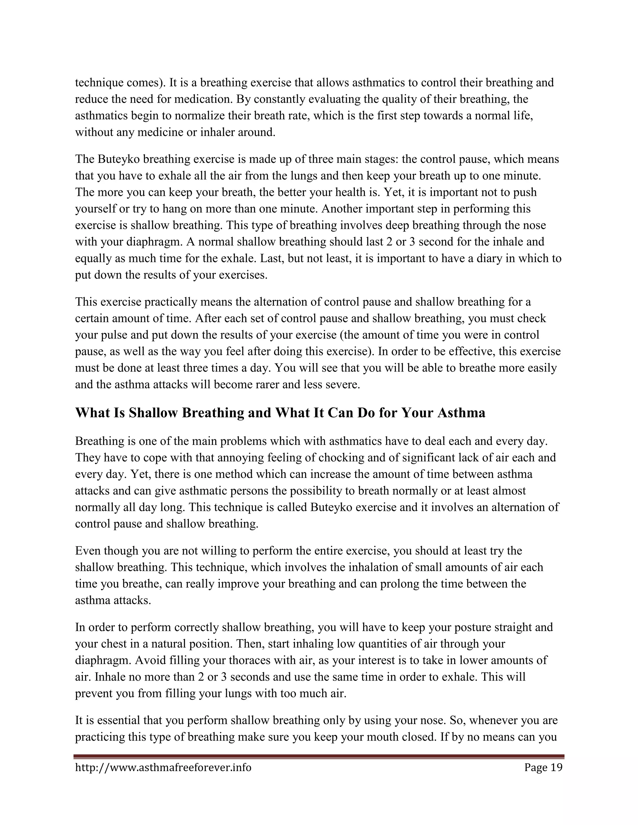 technique comes). It is a breathing exercise that allows asthmatics to control their breathing and
reduce the need for medication. By constantly evaluating the quality of their breathing, the
asthmatics begin to normalize their breath rate, which is the first step towards a normal life,
without any medicine or inhaler around.

The Buteyko breathing exercise is made up of three main stages: the control pause, which means
that you have to exhale all the air from the lungs and then keep your breath up to one minute.
The more you can keep your breath, the better your health is. Yet, it is important not to push
yourself or try to hang on more than one minute. Another important step in performing this
exercise is shallow breathing. This type of breathing involves deep breathing through the nose
with your diaphragm. A normal shallow breathing should last 2 or 3 second for the inhale and
equally as much time for the exhale. Last, but not least, it is important to have a diary in which to
put down the results of your exercises.

This exercise practically means the alternation of control pause and shallow breathing for a
certain amount of time. After each set of control pause and shallow breathing, you must check
your pulse and put down the results of your exercise (the amount of time you were in control
pause, as well as the way you feel after doing this exercise). In order to be effective, this exercise
must be done at least three times a day. You will see that you will be able to breathe more easily
and the asthma attacks will become rarer and less severe.

What Is Shallow Breathing and What It Can Do for Your Asthma
Breathing is one of the main problems which with asthmatics have to deal each and every day.
They have to cope with that annoying feeling of chocking and of significant lack of air each and
every day. Yet, there is one method which can increase the amount of time between asthma
attacks and can give asthmatic persons the possibility to breath normally or at least almost
normally all day long. This technique is called Buteyko exercise and it involves an alternation of
control pause and shallow breathing.

Even though you are not willing to perform the entire exercise, you should at least try the
shallow breathing. This technique, which involves the inhalation of small amounts of air each
time you breathe, can really improve your breathing and can prolong the time between the
asthma attacks.

In order to perform correctly shallow breathing, you will have to keep your posture straight and
your chest in a natural position. Then, start inhaling low quantities of air through your
diaphragm. Avoid filling your thoraces with air, as your interest is to take in lower amounts of
air. Inhale no more than 2 or 3 seconds and use the same time in order to exhale. This will
prevent you from filling your lungs with too much air.

It is essential that you perform shallow breathing only by using your nose. So, whenever you are
practicing this type of breathing make sure you keep your mouth closed. If by no means can you

http://www.asthmafreeforever.info                                                             Page 19
 