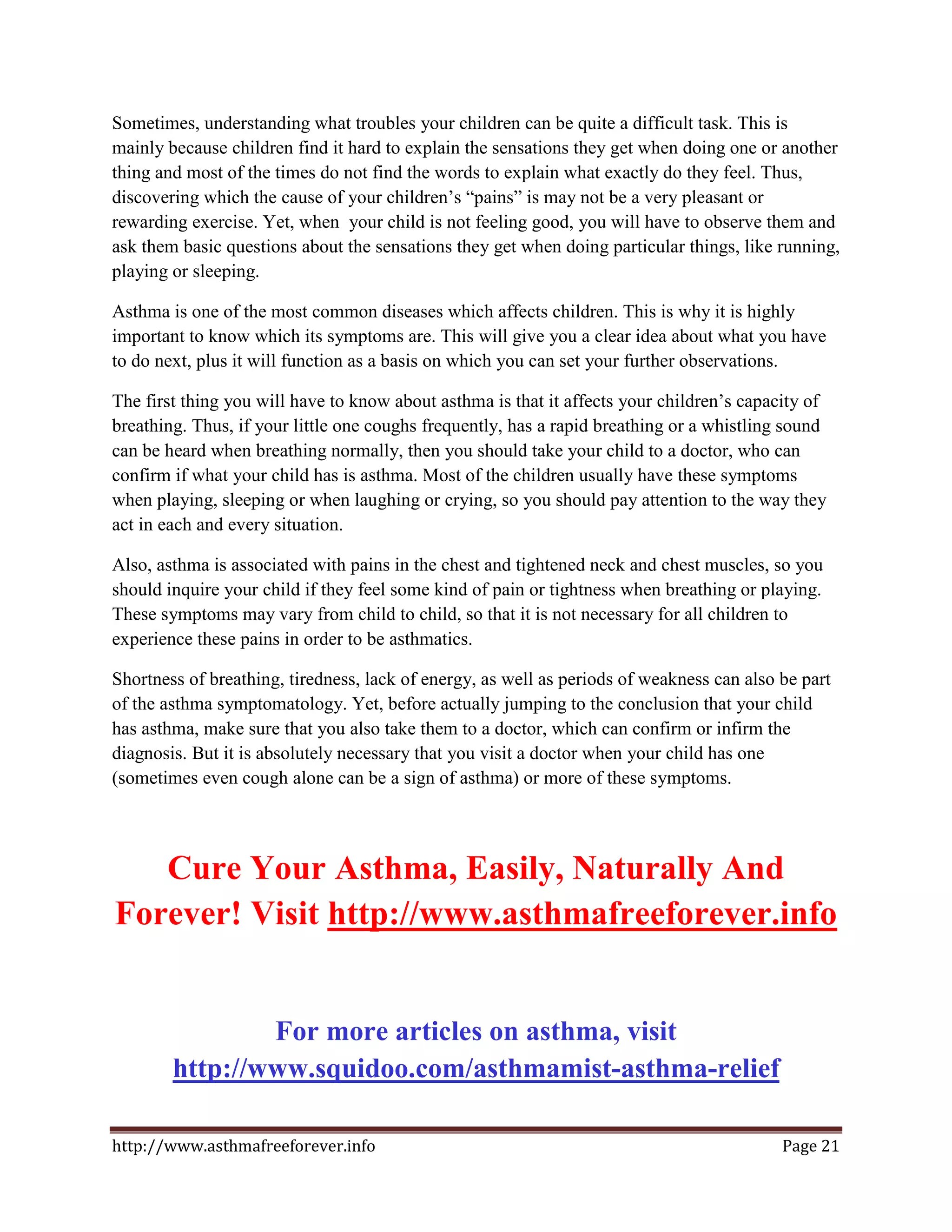 Sometimes, understanding what troubles your children can be quite a difficult task. This is
mainly because children find it hard to explain the sensations they get when doing one or another
thing and most of the times do not find the words to explain what exactly do they feel. Thus,
discovering which the cause of your children’s “pains” is may not be a very pleasant or
rewarding exercise. Yet, when your child is not feeling good, you will have to observe them and
ask them basic questions about the sensations they get when doing particular things, like running,
playing or sleeping.

Asthma is one of the most common diseases which affects children. This is why it is highly
important to know which its symptoms are. This will give you a clear idea about what you have
to do next, plus it will function as a basis on which you can set your further observations.

The first thing you will have to know about asthma is that it affects your children’s capacity of
breathing. Thus, if your little one coughs frequently, has a rapid breathing or a whistling sound
can be heard when breathing normally, then you should take your child to a doctor, who can
confirm if what your child has is asthma. Most of the children usually have these symptoms
when playing, sleeping or when laughing or crying, so you should pay attention to the way they
act in each and every situation.

Also, asthma is associated with pains in the chest and tightened neck and chest muscles, so you
should inquire your child if they feel some kind of pain or tightness when breathing or playing.
These symptoms may vary from child to child, so that it is not necessary for all children to
experience these pains in order to be asthmatics.

Shortness of breathing, tiredness, lack of energy, as well as periods of weakness can also be part
of the asthma symptomatology. Yet, before actually jumping to the conclusion that your child
has asthma, make sure that you also take them to a doctor, which can confirm or infirm the
diagnosis. But it is absolutely necessary that you visit a doctor when your child has one
(sometimes even cough alone can be a sign of asthma) or more of these symptoms.




   Cure Your Asthma, Easily, Naturally And
Forever! Visit http://www.asthmafreeforever.info


                For more articles on asthma, visit
        http://www.squidoo.com/asthmamist-asthma-relief

http://www.asthmafreeforever.info                                                          Page 21
 