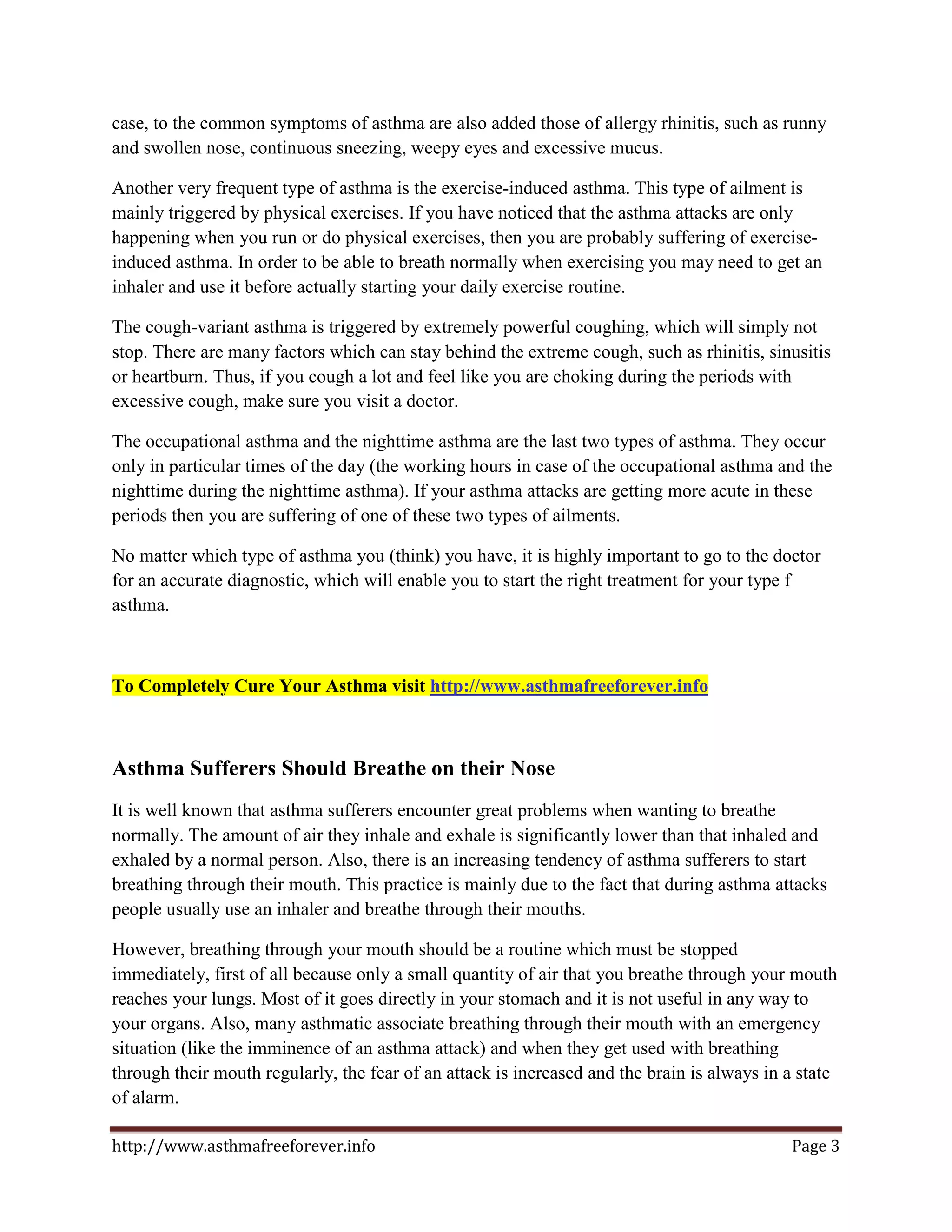 case, to the common symptoms of asthma are also added those of allergy rhinitis, such as runny
and swollen nose, continuous sneezing, weepy eyes and excessive mucus.

Another very frequent type of asthma is the exercise-induced asthma. This type of ailment is
mainly triggered by physical exercises. If you have noticed that the asthma attacks are only
happening when you run or do physical exercises, then you are probably suffering of exercise-
induced asthma. In order to be able to breath normally when exercising you may need to get an
inhaler and use it before actually starting your daily exercise routine.

The cough-variant asthma is triggered by extremely powerful coughing, which will simply not
stop. There are many factors which can stay behind the extreme cough, such as rhinitis, sinusitis
or heartburn. Thus, if you cough a lot and feel like you are choking during the periods with
excessive cough, make sure you visit a doctor.

The occupational asthma and the nighttime asthma are the last two types of asthma. They occur
only in particular times of the day (the working hours in case of the occupational asthma and the
nighttime during the nighttime asthma). If your asthma attacks are getting more acute in these
periods then you are suffering of one of these two types of ailments.

No matter which type of asthma you (think) you have, it is highly important to go to the doctor
for an accurate diagnostic, which will enable you to start the right treatment for your type f
asthma.



To Completely Cure Your Asthma visit http://www.asthmafreeforever.info



Asthma Sufferers Should Breathe on their Nose
It is well known that asthma sufferers encounter great problems when wanting to breathe
normally. The amount of air they inhale and exhale is significantly lower than that inhaled and
exhaled by a normal person. Also, there is an increasing tendency of asthma sufferers to start
breathing through their mouth. This practice is mainly due to the fact that during asthma attacks
people usually use an inhaler and breathe through their mouths.

However, breathing through your mouth should be a routine which must be stopped
immediately, first of all because only a small quantity of air that you breathe through your mouth
reaches your lungs. Most of it goes directly in your stomach and it is not useful in any way to
your organs. Also, many asthmatic associate breathing through their mouth with an emergency
situation (like the imminence of an asthma attack) and when they get used with breathing
through their mouth regularly, the fear of an attack is increased and the brain is always in a state
of alarm.

http://www.asthmafreeforever.info                                                            Page 3
 