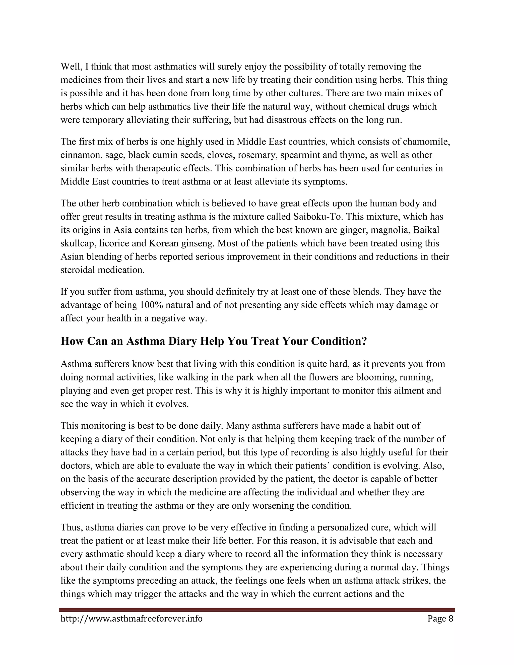 Well, I think that most asthmatics will surely enjoy the possibility of totally removing the
medicines from their lives and start a new life by treating their condition using herbs. This thing
is possible and it has been done from long time by other cultures. There are two main mixes of
herbs which can help asthmatics live their life the natural way, without chemical drugs which
were temporary alleviating their suffering, but had disastrous effects on the long run.

The first mix of herbs is one highly used in Middle East countries, which consists of chamomile,
cinnamon, sage, black cumin seeds, cloves, rosemary, spearmint and thyme, as well as other
similar herbs with therapeutic effects. This combination of herbs has been used for centuries in
Middle East countries to treat asthma or at least alleviate its symptoms.

The other herb combination which is believed to have great effects upon the human body and
offer great results in treating asthma is the mixture called Saiboku-To. This mixture, which has
its origins in Asia contains ten herbs, from which the best known are ginger, magnolia, Baikal
skullcap, licorice and Korean ginseng. Most of the patients which have been treated using this
Asian blending of herbs reported serious improvement in their conditions and reductions in their
steroidal medication.

If you suffer from asthma, you should definitely try at least one of these blends. They have the
advantage of being 100% natural and of not presenting any side effects which may damage or
affect your health in a negative way.

How Can an Asthma Diary Help You Treat Your Condition?
Asthma sufferers know best that living with this condition is quite hard, as it prevents you from
doing normal activities, like walking in the park when all the flowers are blooming, running,
playing and even get proper rest. This is why it is highly important to monitor this ailment and
see the way in which it evolves.

This monitoring is best to be done daily. Many asthma sufferers have made a habit out of
keeping a diary of their condition. Not only is that helping them keeping track of the number of
attacks they have had in a certain period, but this type of recording is also highly useful for their
doctors, which are able to evaluate the way in which their patients’ condition is evolving. Also,
on the basis of the accurate description provided by the patient, the doctor is capable of better
observing the way in which the medicine are affecting the individual and whether they are
efficient in treating the asthma or they are only worsening the condition.

Thus, asthma diaries can prove to be very effective in finding a personalized cure, which will
treat the patient or at least make their life better. For this reason, it is advisable that each and
every asthmatic should keep a diary where to record all the information they think is necessary
about their daily condition and the symptoms they are experiencing during a normal day. Things
like the symptoms preceding an attack, the feelings one feels when an asthma attack strikes, the
things which may trigger the attacks and the way in which the current actions and the

http://www.asthmafreeforever.info                                                              Page 8
 