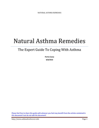 NATURAL ASTHMA REMEDIES




  Natural Asthma Remedies
        The Expert Guide To Coping With Asthma
                                             Portia Casey
                                              8/8/2010




Please feel free to share this guide with whoever you feel may benefit from the articles contained in
this document! Just do not edit the document!

http://www.asthmafreeforever.info                                                               Page 1
 