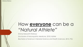 How everyone can be a
“Natural Athlete”
Emma Neiworth Petshow
Doctorate of Naturopathic Medicine, 2018, NUNM
Bachelors of Science in General Science and Health Sciences, 2013, PSU
© Emma Petshow
 
