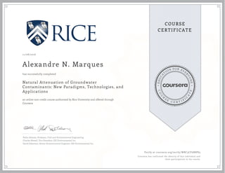 EDUCA
T
ION FOR EVE
R
YONE
CO
U
R
S
E
C E R T I F
I
C
A
TE
COURSE
CERTIFICATE
11/08/2016
Alexandre N. Marques
Natural Attenuation of Groundwater
Contaminants: New Paradigms, Technologies, and
Applications
an online non-credit course authorized by Rice University and offered through
Coursera
has successfully completed
Pedro Alvarez, Professor, Civil and Environmental Engineering
Charles Newell, Vice President, GSI Environmental Inc.
David Adamson, Senior Environmental Engineer, GSI Environmental Inc.
Verify at coursera.org/verify/WRC3CF6B8P83
Coursera has confirmed the identity of this individual and
their participation in the course.
 