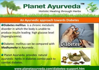An Ayurvedic approach towards Diabetes
Diabetes mellitus is a chronic metabolic
disorder in which the body is unable to
produce insulin leading high glucose level
(hyperglycemia).

Diabetes mellitus can be compared with
Madhumeha in Ayurveda .
Planet Ayurveda provides natural
ayurvedic herbs in diabetes combo pack to
combat diabetes.
www.planetayurveda.com/diabetes-support.htm

 
