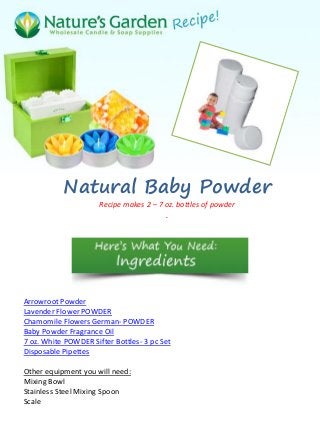 Natural Baby Powder
                      Recipe makes 2 – 7 oz. bottles of powder
                                         .




Arrowroot Powder
Lavender Flower POWDER
Chamomile Flowers German- POWDER
Baby Powder Fragrance Oil
7 oz. White POWDER Sifter Bottles- 3 pc Set
Disposable Pipettes

Other equipment you will need:
Mixing Bowl
Stainless Steel Mixing Spoon
Scale
 