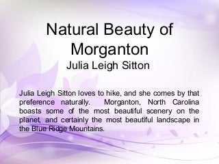 Natural Beauty of
Morganton
Julia Leigh Sitton
Julia Leigh Sitton loves to hike, and she comes by that
preference naturally. Morganton, North Carolina
boasts some of the most beautiful scenery on the
planet, and certainly the most beautiful landscape in
the Blue Ridge Mountains.
 