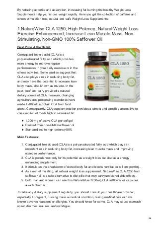 By reducing appetite and absorption, increasing fat burning the healthy Weight Loss
Supplements help you to lose weight rapidly. Here you get the collection of caffeine and
others stimulation free, natural and safe Weight Loss Supplements:
1.NatureWise CLA 1250, High Potency, Natural Weight Loss
Exercise Enhancement, Increase Lean Muscle Mass, Non-
Stimulating, Non-GMO 100% Safflower Oil
Best Price & the Detail:
Conjugated linoleic acid (CLA) is a
polyunsaturated fatty acid which provides
more energy to improve regular
performances in your daily exercise or in the
others activities. Some studies suggest that
CLA also plays a role in reducing body fat,
and may have the potential to increase lean
body mass, also known as muscle. In the
past, beef and dairy provided a natural
dietary source of CLA, however, changing
agriculture and processing standards have
made it difficult to obtain CLA from food
alone. Consequently, CLA supplementation provides a simple and sensible alternative to
consumption of foods high in saturated fat.
1,000 mg of active CLA per softgel
Derived from non-GMO safflower oil
Standardized to high-potency 80%
Main Features:
1. Conjugated linoleic acid (CLA) is a polyunsaturated fatty acid which plays an
important role in reducing body fat, increasing lean muscle mass and improving
exercise performance.
2. CLA is popular not only for its potential as a weight loss but also as a energy
enhancing supplement.
3. It stimulates the breakdown of stored body fat and blocks new fat cells from growing.
4. As a non-stimulating, all natural weight loss supplement, NatureWise CLA 1250 from
safflower oil is a safe alternative to diet pills that may carry undesired side effects.
5. Both man and woman can use this NatureWise 1250mg CLA safflower oil capsules
as a fat burner.
To take any dietary supplement regularly, you should consult your healthcare provider,
especially if pregnant, nursing, have a medical condition, taking medications, or have
known adverse reactions or allergies. You should know for some, CLA may cause stomach
upset, diarrhea, nausea, and/or fatigue.
2/6
 