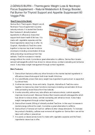 2.GENIUS BURN – Thermogenic Weight Loss & Nootropic
Focus Supplement – Natural Metabolism & Energy Booster,
Fat Burner for Thyroid Support and Appetite Suppressant 60
Veggie Pills
Best Prices & the Detail:
Genius Burn Thermogenic Weight Loss &
Nootropic Focus Supplement is purely
natural products. It is tasted that Genius
Burn features 9 clinically backed
ingredients in efficacious doses that
support both brain health & fat loss. It is
made with vegetable capsules and the
finest ingredients nature has to offer. Its
Cognizin, AlphaSize & TeaCrine come
together to improve key brain functions
(nootropic) including concentration & focus
while protecting neural tissue from free
radicals. TeaCrin increases in mental
energy without the crash, it provides a great alternative to caffeine. Genius Burn boasts
sensoril ashwagandha which has shown to reduce stress, combat overeating and enhance
mood. It also helps weight management through cortisol regulation.
Main Features:
1. Genius Burn features unlike any other formula on the market backed ingredients in
efficacious doses that support both brain health & fat loss.
2. It is scientifically proven that every weight loss ingredient in genius burn is supported
by clinical trials.
3. It enhances memory, focus and clarity. Cognizin, AlphaSize & TeaCrine come
together to improve key brain functions (nootropic) including concentration & focus
while protecting neural tissue from free radicals.
4. It works smoothly without any side effects and reduces stress, controls appetite,
improves mood as well. Moreover Genius Burn boasts sensoril ashwagandha which
has shown to reduce stress, combat overeating and enhance mood. It also helps
weight management through cortisol regulation.
5. Genius Burn boasts 200mg of clinically studied TeaCrine. In this way it increases in
mental energy without the crash, it provides a great alternative to caffeine.
6. Genius Burn’s Formula isn’t built on caffeine & other cheap stimulants. To increase
the product’s flexibility, caffeine was removed all together so Genius Burn can still be
taken with coffee or preworkout.
7. It is purely a natural product and it’s made with vegetable capsules and the finest
ingredients nature has to offer.
3/6
 