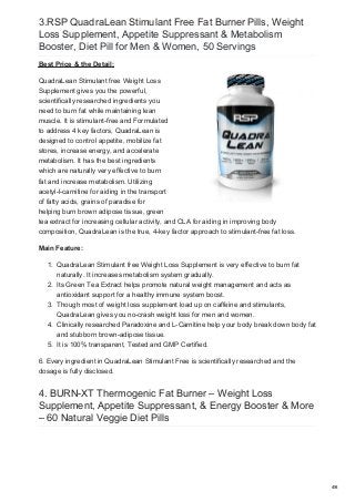 3.RSP QuadraLean Stimulant Free Fat Burner Pills, Weight
Loss Supplement, Appetite Suppressant & Metabolism
Booster, Diet Pill for Men & Women, 50 Servings
Best Price & the Detail:
QuadraLean Stimulant free Weight Loss
Supplement gives you the powerful,
scientifically researched ingredients you
need to burn fat while maintaining lean
muscle. It is stimulant-free and Formulated
to address 4 key factors, QuadraLean is
designed to control appetite, mobilize fat
stores, increase energy, and accelerate
metabolism. It has the best ingredients
which are naturally very effective to burn
fat and increase metabolism. Utilizing
acetyl-l-carnitine for aiding in the transport
of fatty acids, grains of paradise for
helping burn brown adipose tissue, green
tea extract for increasing cellular activity, and CLA for aiding in improving body
composition, QuadraLean is the true, 4-key factor approach to stimulant-free fat loss.
Main Feature:
1. QuadraLean Stimulant free Weight Loss Supplement is very effective to burn fat
naturally. It increases metabolism system gradually.
2. Its Green Tea Extract helps promote natural weight management and acts as
antioxidant support for a healthy immune system boost.
3. Though most of weight loss supplement load up on caffeine and stimulants,
QuadraLean gives you no-crash weight loss for men and women.
4. Clinically researched Paradoxine and L-Carnitine help your body break down body fat
and stubborn brown-adipose tissue.
5. It is 100% transparent, Tested and GMP Certified.
6. Every ingredient in QuadraLean Stimulant Free is scientifically researched and the
dosage is fully disclosed.
4. BURN-XT Thermogenic Fat Burner – Weight Loss
Supplement, Appetite Suppressant, & Energy Booster & More
– 60 Natural Veggie Diet Pills
4/6
 