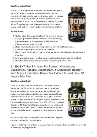 Best Price & the Detail:
BURN-XT Thermogenic Fat Burner is quite natural with green
tea extract and more than 60 natural veggie diet pills. Its
synergistic formula helps to burn fat, increase energy, preserve
lean muscle, suppress appetite, boost the metabolism, and
improve mood. It helps control food cravings, leading to greater
fat loss & positive physique changes over time. It increases
energy levels without overstimulation, harsh crashes, or jitters.
Main Features:
1. Cutting-edge thermogenic fat burner for men and women.
2. Its synergistic formula helps to burn fat, increase energy,
preserve lean muscle, suppress appetite, boost the
metabolism, and improve mood.
3. Helps maximize fat burning while preserving hard earned lean muscle.
4. Keeps food cravings in check and diet on track.
5. Helps control food cravings, leading to greater fat loss & positive physique changes
over time.
6. It helps increase energy levels without overstimulation, harsh crashes, or jitters.
7. Provides 100% money back guarantee if any client gets dissatisfied.
5. LEAN-XT Non Stimulant Fat Burner – Weight Loss
Supplement, Appetite Suppressant, & Metabolism Booster
With Acetyl L-Carnitine, Green Tea Extract, & Forskolin – 60
Natural Diet Pills
Best Price & the Detail:
LEAN-XT is a no-stimulant added and all natural fat burner
supplement. Its Synergistic formula and natural ingredients
assure you to burn fat, boost the metabolism, maintain lean
muscle, improve body composition, and suppress appetite in a
scientific way. So, there isn’t any health issue. Most stimulant-
free fat burners on the market contain a laundry list of ineffective
ingredients in minuscule dosages. With LEAN-XT, the ingredient
list is limited to the most effective science-based ingredients, at
effective dosages. The LEAN-XT formulation contains the best
natural fat loss ingredients available, without any of the useless
filler.
For best results, use in conjunction with a healthy diet, regular
exercise, and healthy lifestyle habits.
If you are suffering from Chronic Diseases or you are pregnant, take advice from any doctor
before taking any supplements.
5/6
 